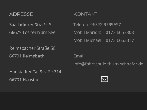 ADRESSE Saarbrücker Straße 5 66679 Losheim am See  Reimsbacher Straße 58 66701 Reimsbach  Haustadter Tal-Straße 214 66701 Haustadt KONTAKT Telefon: 06872 9999957 Mobil Marion:    0173 6663303  Mobil Michael:   0173 6663317  Email:  info@fahrschule-thurn-schaefer.de   