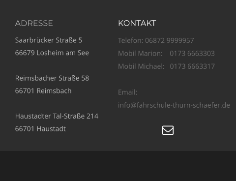 ADRESSE Saarbrücker Straße 5 66679 Losheim am See  Reimsbacher Straße 58 66701 Reimsbach  Haustadter Tal-Straße 214 66701 Haustadt KONTAKT Telefon: 06872 9999957 Mobil Marion:    0173 6663303  Mobil Michael:   0173 6663317  Email:  info@fahrschule-thurn-schaefer.de   