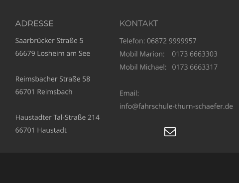 ADRESSE Saarbrücker Straße 5 66679 Losheim am See  Reimsbacher Straße 58 66701 Reimsbach  Haustadter Tal-Straße 214 66701 Haustadt KONTAKT Telefon: 06872 9999957 Mobil Marion:    0173 6663303  Mobil Michael:   0173 6663317  Email:  info@fahrschule-thurn-schaefer.de   