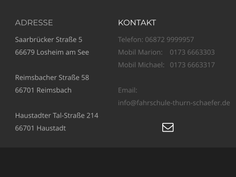 ADRESSE Saarbrücker Straße 5 66679 Losheim am See  Reimsbacher Straße 58 66701 Reimsbach  Haustadter Tal-Straße 214 66701 Haustadt KONTAKT Telefon: 06872 9999957 Mobil Marion:    0173 6663303  Mobil Michael:   0173 6663317  Email:  info@fahrschule-thurn-schaefer.de   