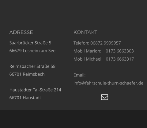ADRESSE Saarbrücker Straße 5 66679 Losheim am See  Reimsbacher Straße 58 66701 Reimsbach  Haustadter Tal-Straße 214 66701 Haustadt KONTAKT Telefon: 06872 9999957 Mobil Marion:    0173 6663303  Mobil Michael:   0173 6663317  Email:  info@fahrschule-thurn-schaefer.de   